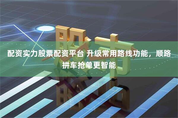 配资实力股票配资平台 升级常用路线功能，顺路拼车抢单更智能