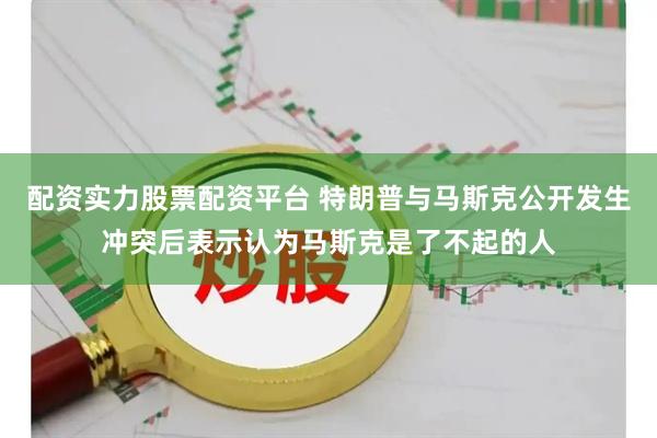 配资实力股票配资平台 特朗普与马斯克公开发生冲突后表示认为马斯克是了不起的人