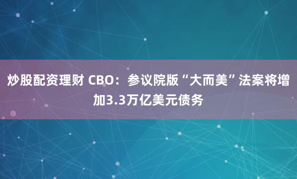炒股配资理财 CBO：参议院版“大而美”法案将增加3.3万亿美元债务