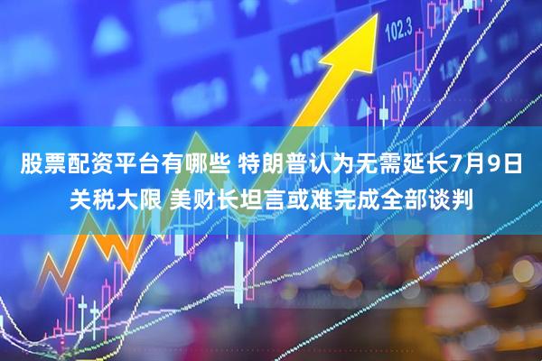 股票配资平台有哪些 特朗普认为无需延长7月9日关税大限 美财长坦言或难完成全部谈判