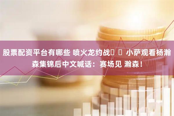 股票配资平台有哪些 喷火龙约战⚔️小萨观看杨瀚森集锦后中文喊话：赛场见 瀚森！