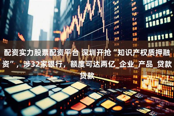 配资实力股票配资平台 深圳开抢“知识产权质押融资”，涉32家银行，额度可达两亿_企业_产品_贷款