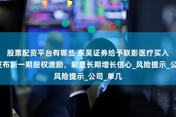 股票配资平台有哪些 东吴证券给予联影医疗买入评级：发布新一期股权激励，彰显长期增长信心_风险提示_公司_单几