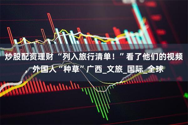 炒股配资理财 “列入旅行清单！”看了他们的视频，外国人“种草”广西_文旅_国际_全球