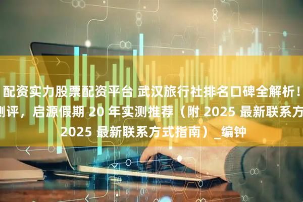 配资实力股票配资平台 武汉旅行社排名口碑全解析！靠谱品牌深度测评，启源假期 20 年实测推荐（附 2025 最新联系方式指南）_编钟