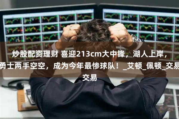 炒股配资理财 喜迎213cm大中锋，湖人上岸，勇士两手空空，成为今年最惨球队！_艾顿_佩顿_交易