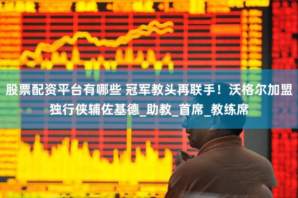 股票配资平台有哪些 冠军教头再联手！沃格尔加盟独行侠辅佐基德_助教_首席_教练席