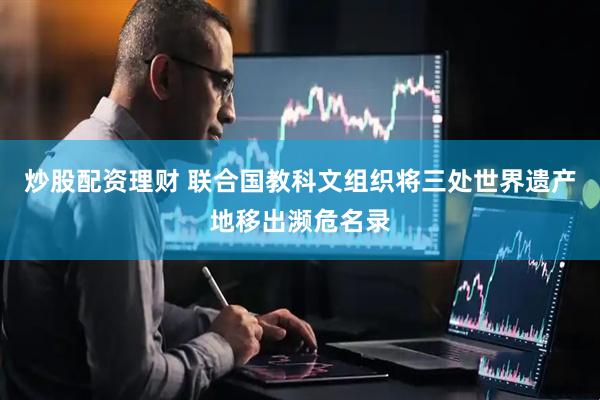 炒股配资理财 联合国教科文组织将三处世界遗产地移出濒危名录