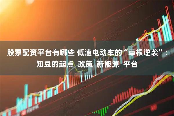 股票配资平台有哪些 低速电动车的“草根逆袭”：知豆的起点_政策_新能源_平台