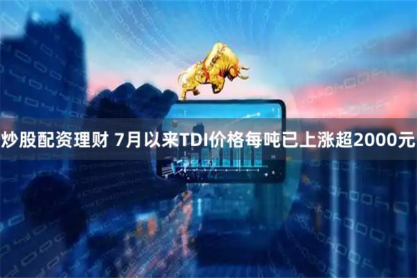炒股配资理财 7月以来TDI价格每吨已上涨超2000元