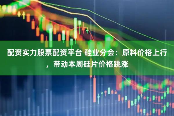 配资实力股票配资平台 硅业分会：原料价格上行，带动本周硅片价格跳涨