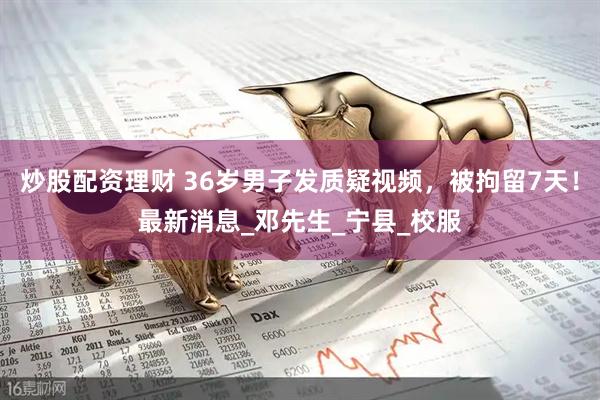炒股配资理财 36岁男子发质疑视频，被拘留7天！最新消息_邓先生_宁县_校服