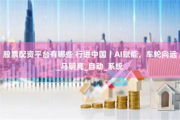 股票配资平台有哪些 行进中国｜AI赋能，车轮向远_马明亮_自动_系统