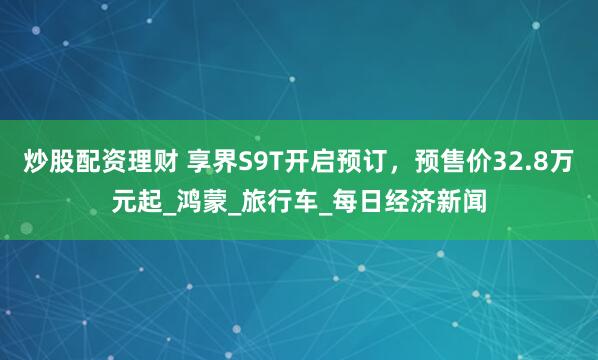 炒股配资理财 享界S9T开启预订，预售价32.8万元起_鸿蒙_旅行车_每日经济新闻