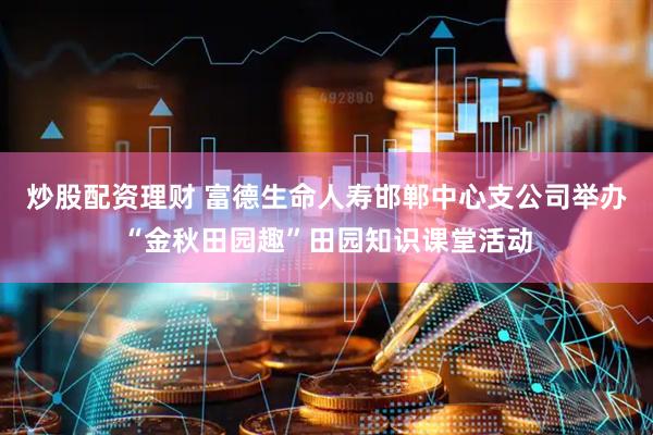 炒股配资理财 富德生命人寿邯郸中心支公司举办“金秋田园趣”田园知识课堂活动