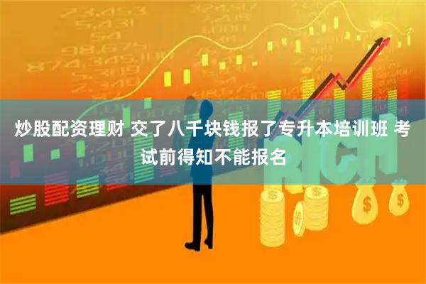 炒股配资理财 交了八千块钱报了专升本培训班 考试前得知不能报名