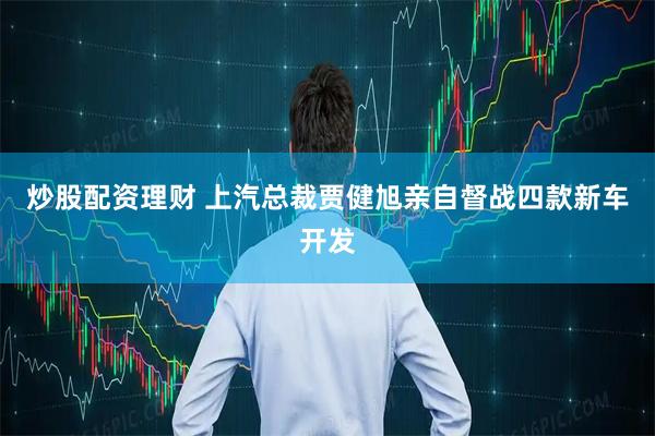 炒股配资理财 上汽总裁贾健旭亲自督战四款新车开发