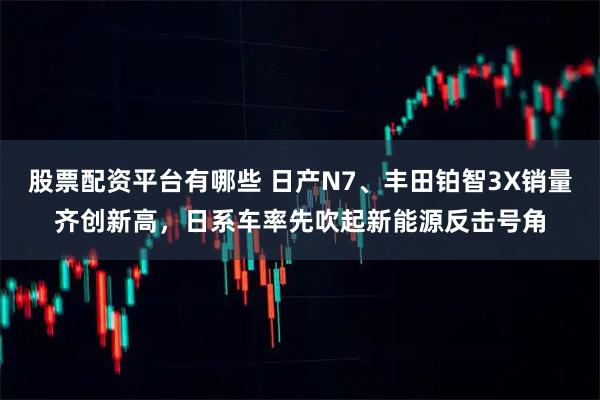 股票配资平台有哪些 日产N7、丰田铂智3X销量齐创新高，日系车率先吹起新能源反击号角
