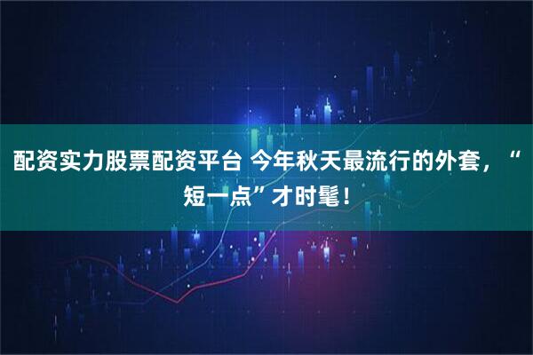 配资实力股票配资平台 今年秋天最流行的外套，“短一点”才时髦！