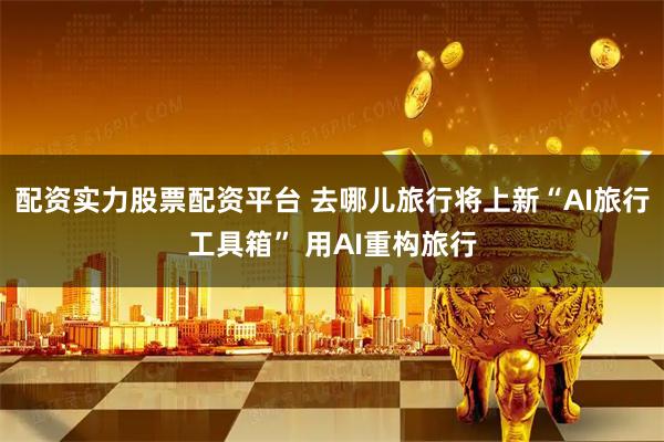 配资实力股票配资平台 去哪儿旅行将上新“AI旅行工具箱” 用AI重构旅行
