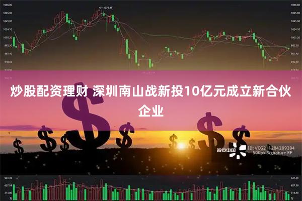炒股配资理财 深圳南山战新投10亿元成立新合伙企业