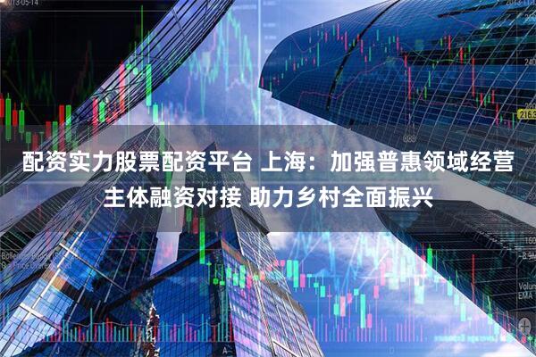 配资实力股票配资平台 上海：加强普惠领域经营主体融资对接 助力乡村全面振兴