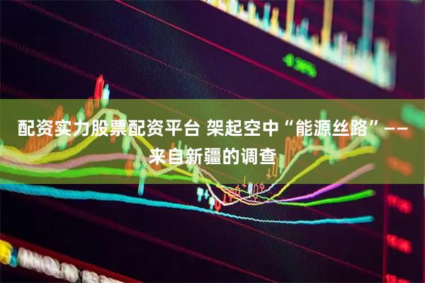 配资实力股票配资平台 架起空中“能源丝路”——来自新疆的调查