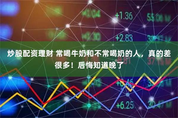 炒股配资理财 常喝牛奶和不常喝奶的人，真的差很多！后悔知道晚了