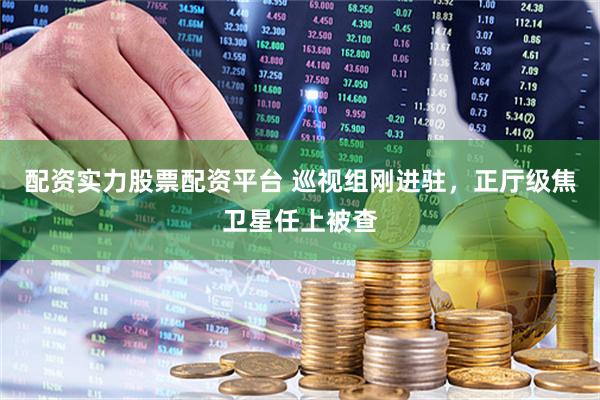 配资实力股票配资平台 巡视组刚进驻，正厅级焦卫星任上被查