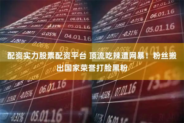 配资实力股票配资平台 顶流吃辣遭网暴！粉丝搬出国家荣誉打脸黑粉