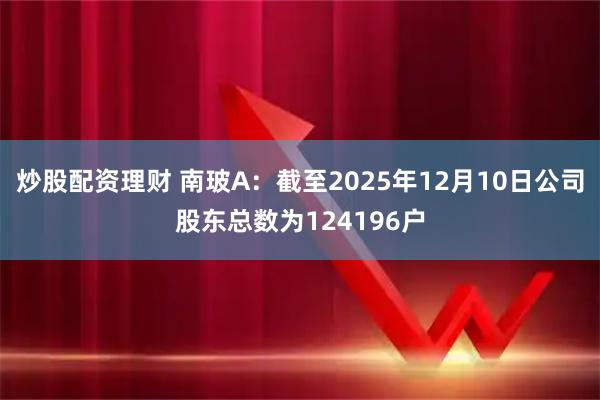 炒股配资理财 南玻A：截至2025年12月10日公司股东总数为124196户