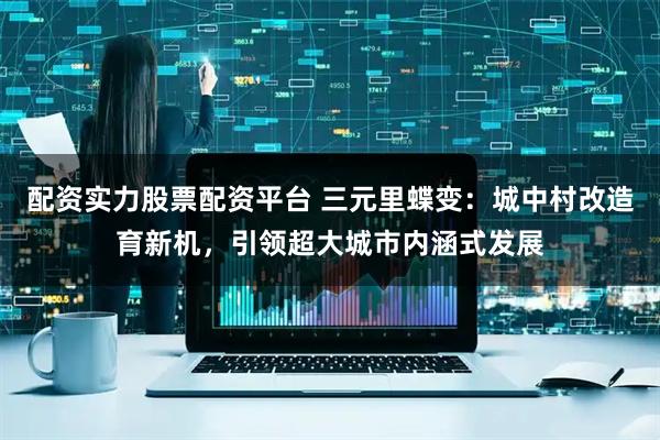 配资实力股票配资平台 三元里蝶变:城中村改造育新机,引领超大城市内涵式发展