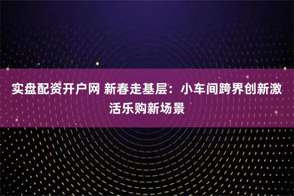 实盘配资开户网 新春走基层：小车间跨界创新激活乐购新场景