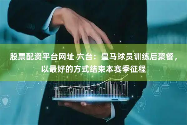 股票配资平台网址 六台：皇马球员训练后聚餐，以最好的方式结束本赛季征程