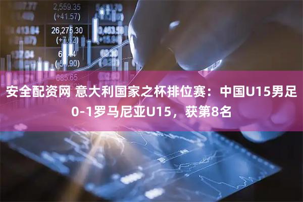 安全配资网 意大利国家之杯排位赛：中国U15男足0-1罗马尼亚U15，获第8名