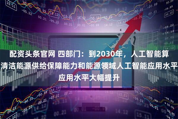 配资头条官网 四部门：到2030年，人工智能算力设施的清洁能源供给保障能力和能源领域人工智能应用水平大幅提升