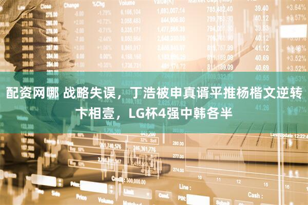 配资网哪 战略失误，丁浩被申真谞平推杨楷文逆转卞相壹，LG杯4强中韩各半